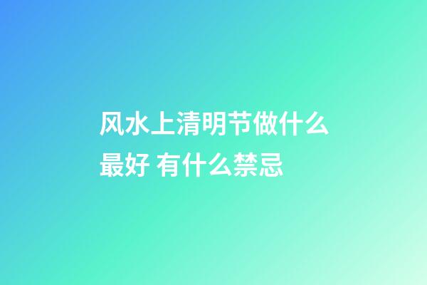 风水上清明节做什么最好 有什么禁忌